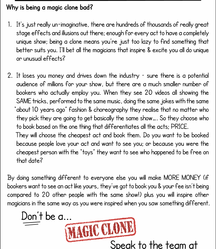 Why is being a magic clone bad?

1.	Its just really un-imaginative, theres hundreds of thousands of really great stage effects and illusions out there; enough for every act to have a completely unique show; being a clone means youre just too lazy to find something that better suits you. Ill bet all the magicians that inspire & excite you all do unique or unusual effects?
2.	It looses you money and drives down the industry  sure theres a potential audience of millions for your show, but theres a much smaller number of bookers who actually employ you. When they see 20 videos all showing the SAME tricks, performed to the same music, doing the same jokes with the same about 10 years ago fashion & choreography they realise that no matter who they pick theyre going to basically get the same show. So they choose who to book based on the one thing that differentiates all the acts; PRICE. Theyll choose the cheapest act and book them. Do you want to be booked because people love your act and want to see you; or because you were the cheapest person with the toys they want to see who happened to be free on that date?

By doing something different to everyone else you will make MORE MONEY (if bookers want to see an act like yours, theyve got to book you & your fee isnt being compared to 20 other people with the same show!) plus you will inspire other magicians in the same way as you were inspired when you saw something different.
